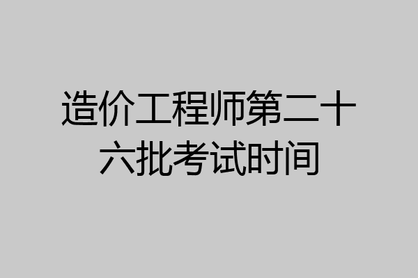 造价工程师第二十六批考试时间