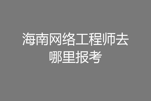 海南网络工程师去哪里报考