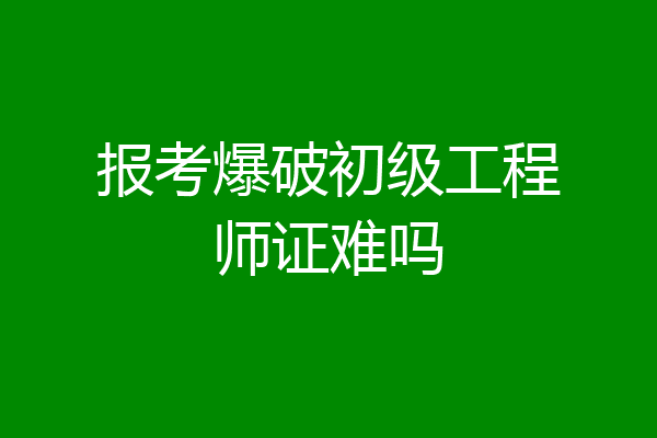 报考爆破初级工程师证难吗