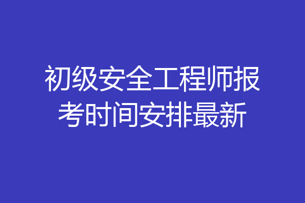 初级安全工程师报考时间安排最新