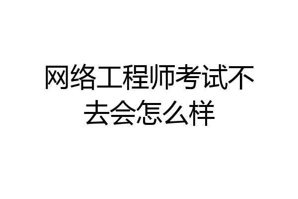 网络工程师考试不去会怎么样