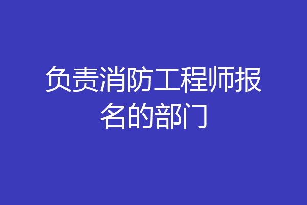 负责消防工程师报名的部门