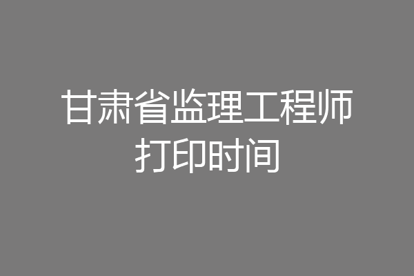 甘肃省监理工程师打印时间