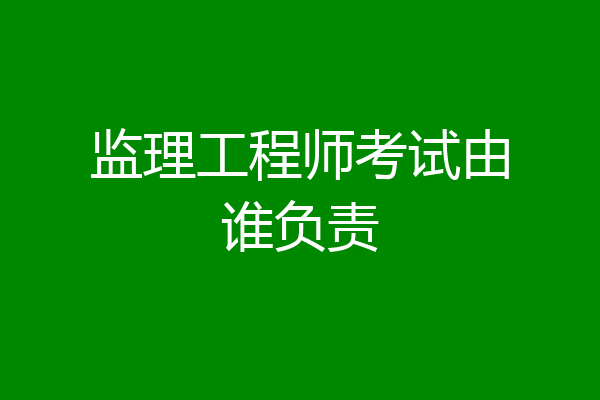 监理工程师考试由谁负责