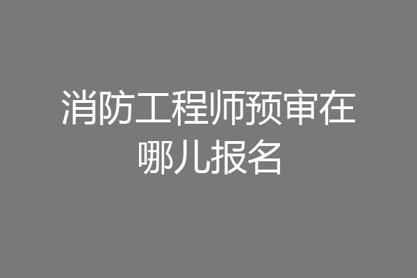 消防工程师预审在哪儿报名