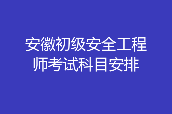 安徽初级安全工程师考试科目安排