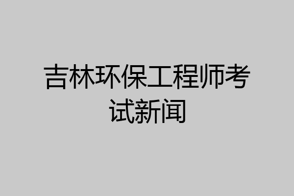 吉林环保工程师考试新闻