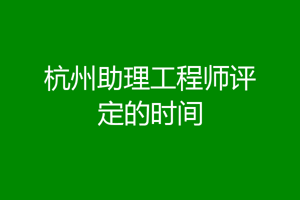 杭州助理工程师评定的时间