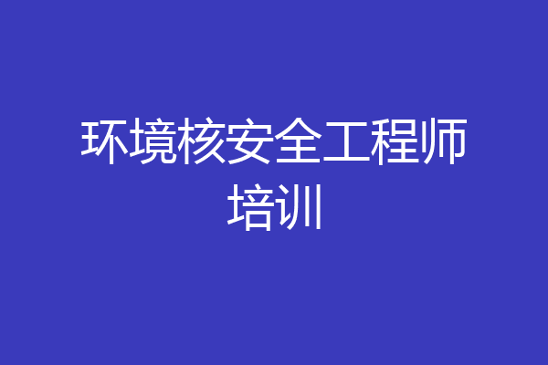 环境核安全工程师培训