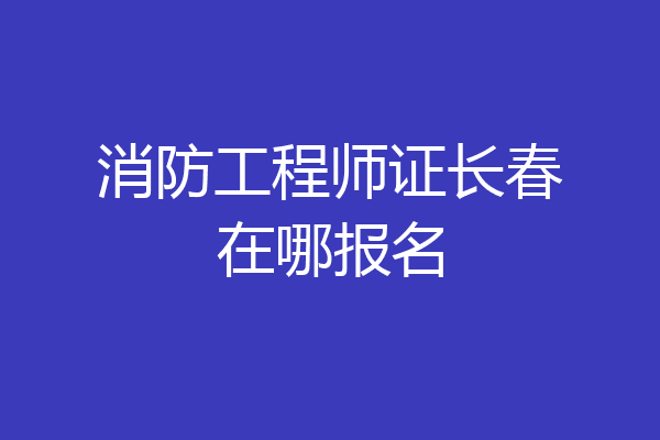 消防工程师证长春在哪报名