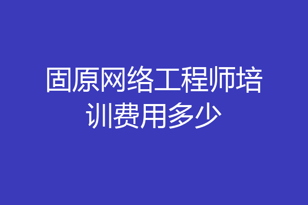 固原网络工程师培训费用多少