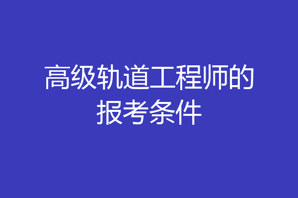 高级轨道工程师的报考条件