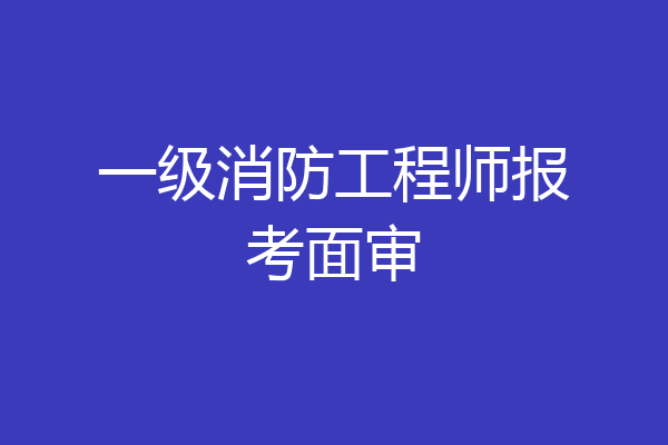 一级消防工程师报考面审
