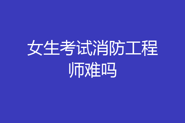 女生考试消防工程师难吗