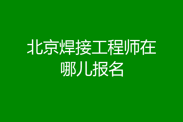北京焊接工程师在哪儿报名