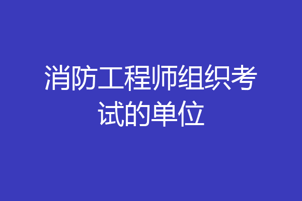 消防工程师组织考试的单位