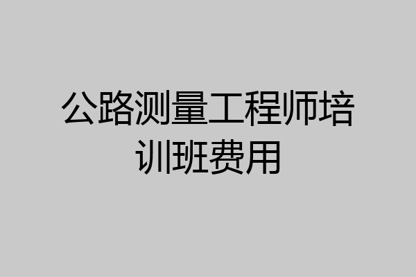公路测量工程师培训班费用