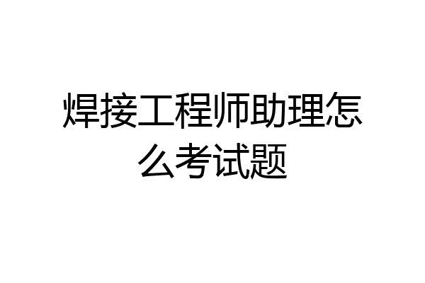 焊接工程师助理怎么考试题