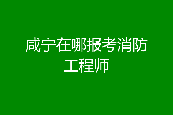 咸宁在哪报考消防工程师