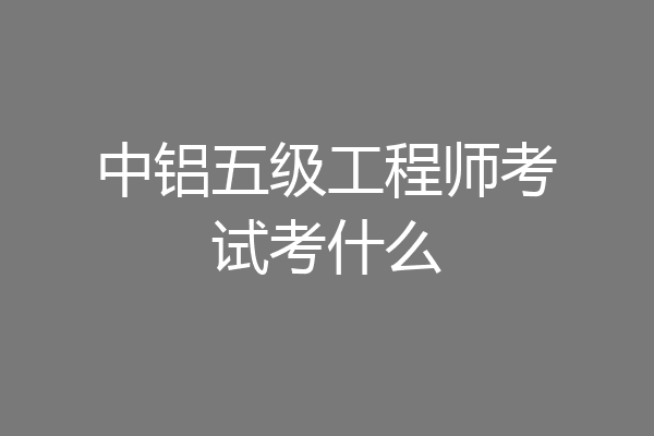 中铝五级工程师考试考什么
