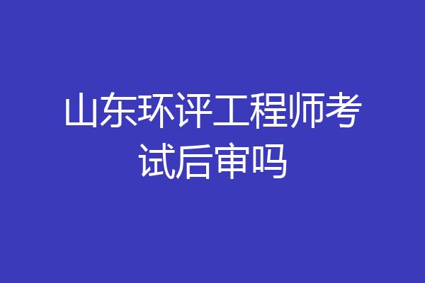 山东环评工程师考试后审吗