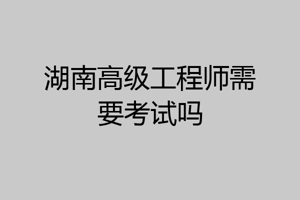 湖南高级工程师需要考试吗