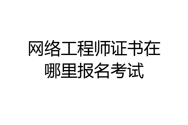 网络工程师证书在哪里报名考试