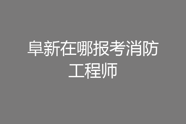 阜新在哪报考消防工程师