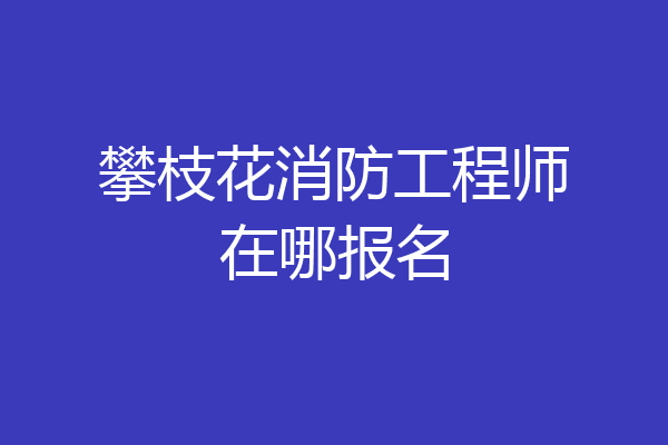 攀枝花消防工程师在哪报名