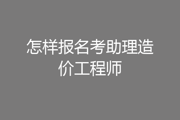 怎样报名考助理造价工程师