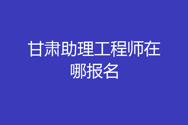 甘肃助理工程师在哪报名
