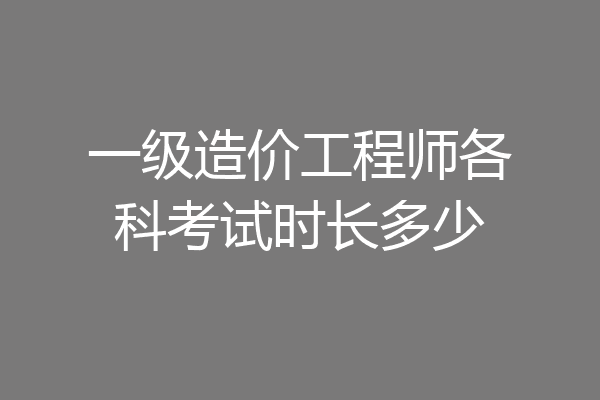 一级造价工程师各科考试时长多少