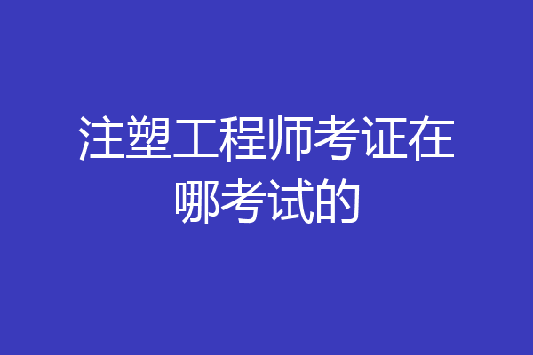 注塑工程师考证在哪考试的