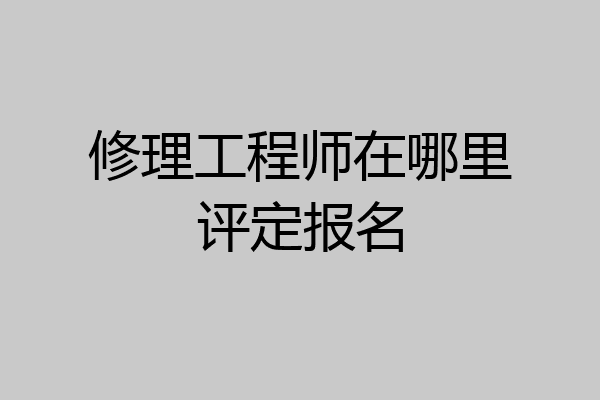 修理工程师在哪里评定报名