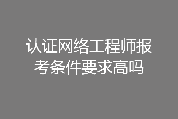 认证网络工程师报考条件要求高吗