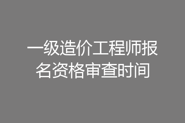 一级造价工程师报名资格审查时间