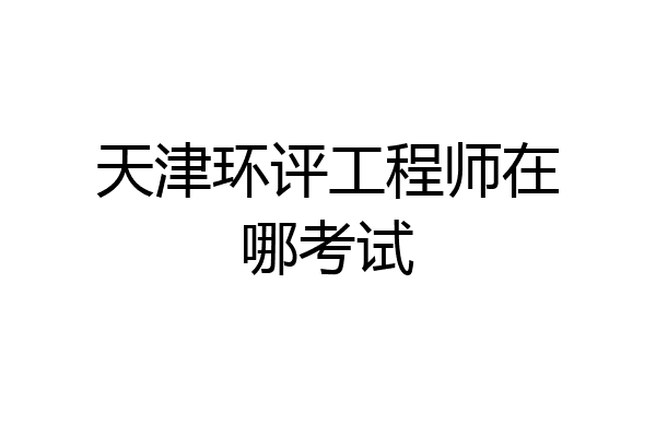 天津环评工程师在哪考试