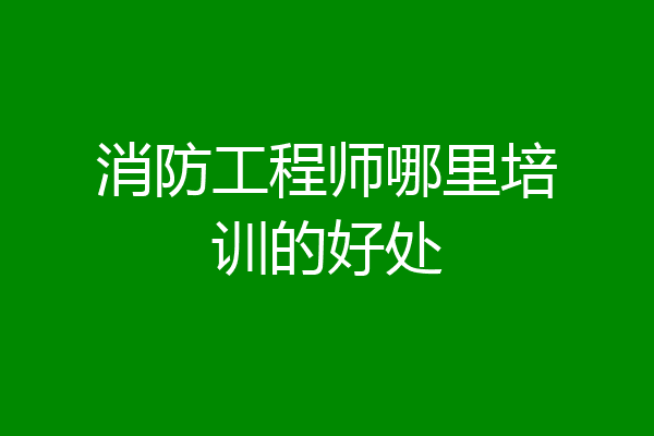 消防工程师哪里培训的好处