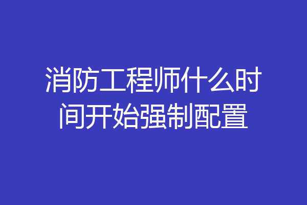 消防工程师什么时间开始强制配置