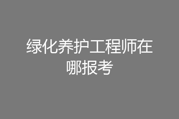 绿化养护工程师在哪报考