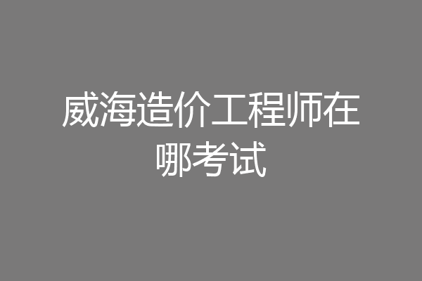 威海造价工程师在哪考试