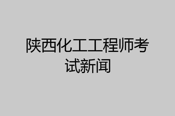 陕西化工工程师考试新闻