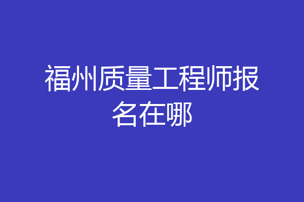 福州质量工程师报名在哪