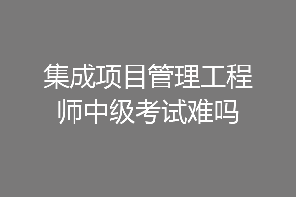 集成项目管理工程师中级考试难吗