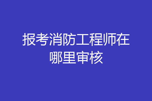 报考消防工程师在哪里审核
