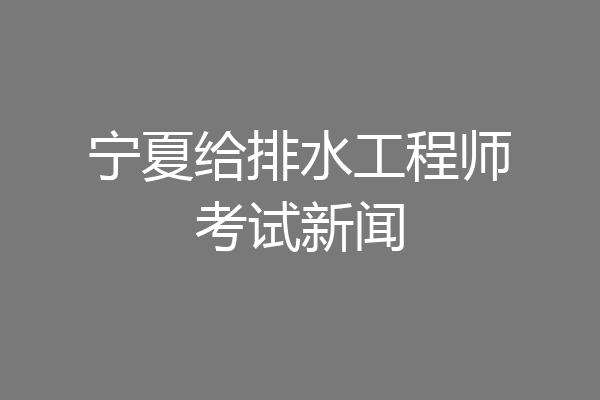 宁夏给排水工程师考试新闻