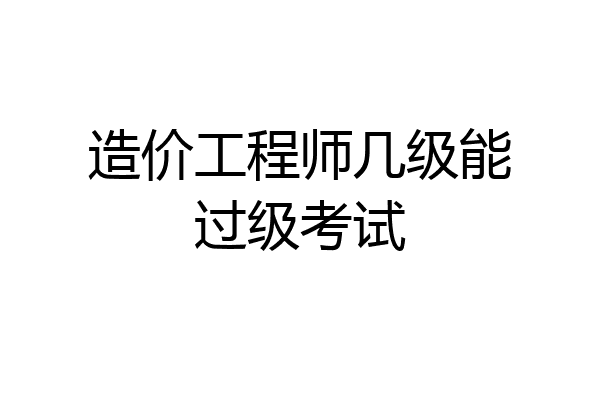 造价工程师几级能过级考试