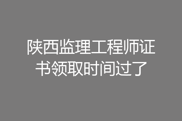 陕西监理工程师证书领取时间过了