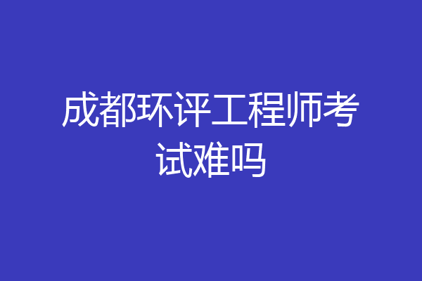 成都环评工程师考试难吗
