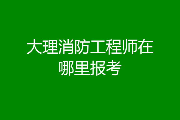 大理消防工程师在哪里报考